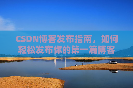 CSDN博客发布指南,如何轻松发布你的第一篇博客 CSDN博客发布指南,如何轻松发布你的第一篇博客
